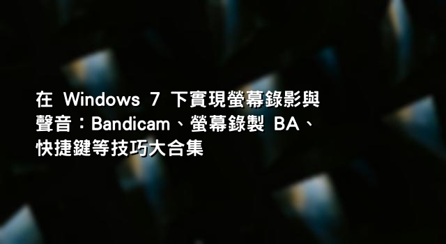 在 Windows 7 下實現螢幕錄影與聲音：Bandicam、螢幕錄製 BA、快捷鍵等技巧大合集