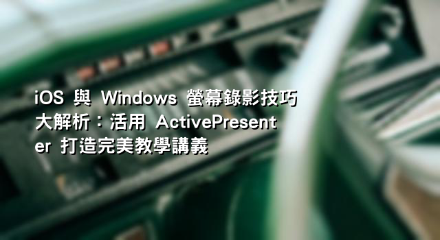 iOS 與 Windows 螢幕錄影技巧大解析：活用 ActivePresenter 打造完美教學講義